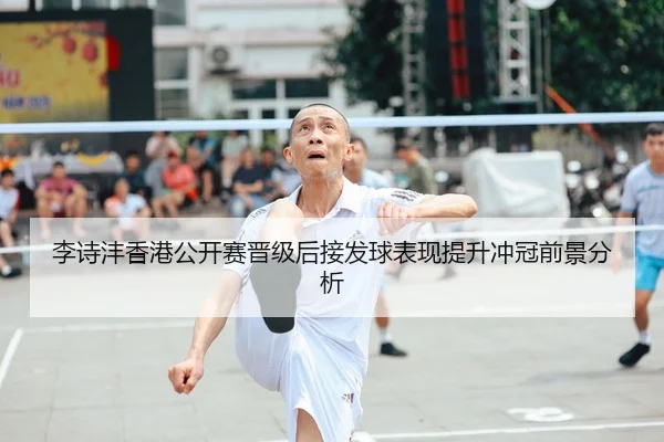 李诗沣香港公开赛晋级后接发球表现提升冲冠前景分析