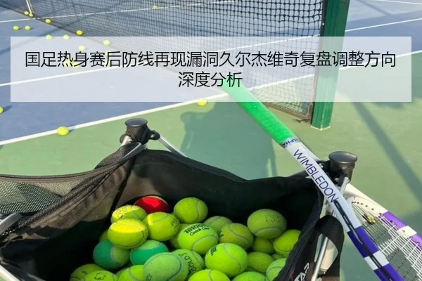 国足热身赛后防线再现漏洞久尔杰维奇复盘调整方向深度分析
